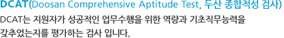 DCAT(Doosan Comprehensive Aptitude Test, 두산 종합적성 검사) - DCAT는 지원자가 성공적인 업무수행을 위한 역량과 기초직무능력을 갖추었는지를 평가하는 검사 입니다. DCAT(Doosan Comprehensive Aptitude Test, 두산 종합적성 검사) - DCAT는 지원자가 성공적인 업무수행을 위한 역량과 기초직무능력을 갖추었는지를 평가하는 검사 입니다.